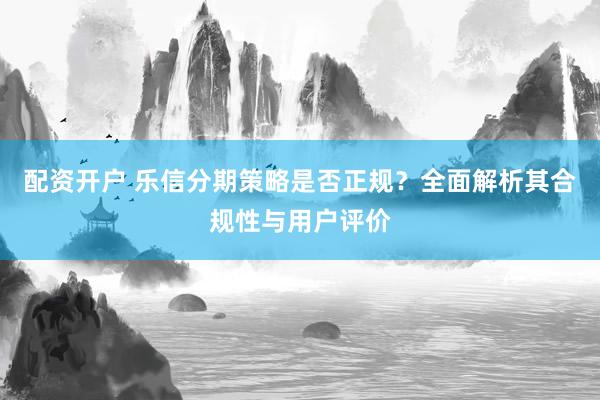 配资开户 乐信分期策略是否正规？全面解析其合规性与用户评价