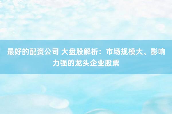 最好的配资公司 大盘股解析：市场规模大、影响力强的龙头企业股票
