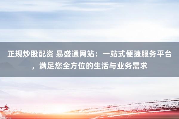 正规炒股配资 易盛通网站：一站式便捷服务平台，满足您全方位的生活与业务需求