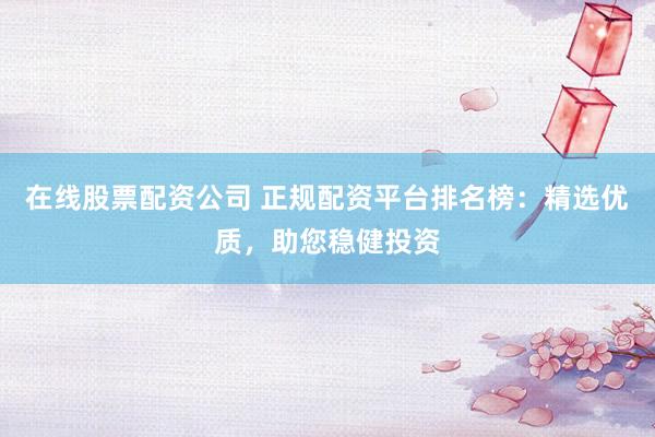 在线股票配资公司 正规配资平台排名榜：精选优质，助您稳健投资