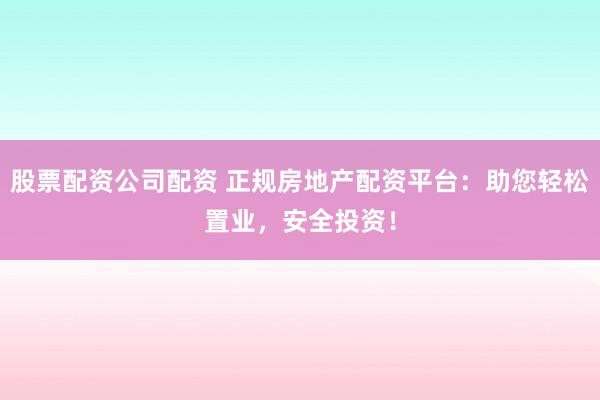 股票配资公司配资 正规房地产配资平台：助您轻松置业，安全投资！