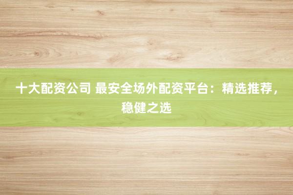 十大配资公司 最安全场外配资平台：精选推荐，稳健之选