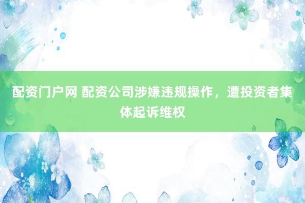 配资门户网 配资公司涉嫌违规操作，遭投资者集体起诉维权