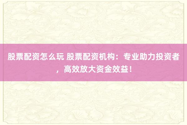 股票配资怎么玩 股票配资机构：专业助力投资者，高效放大资金效益！