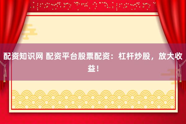 配资知识网 配资平台股票配资：杠杆炒股，放大收益！