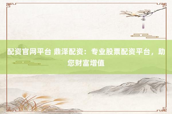 配资官网平台 鼎泽配资：专业股票配资平台，助您财富增值