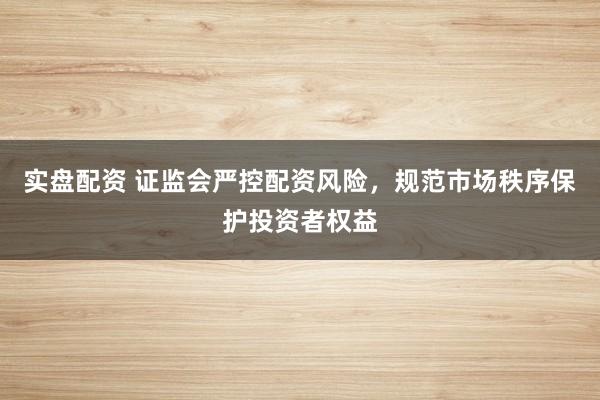 实盘配资 证监会严控配资风险，规范市场秩序保护投资者权益