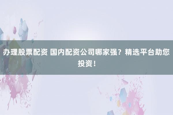 办理股票配资 国内配资公司哪家强？精选平台助您投资！