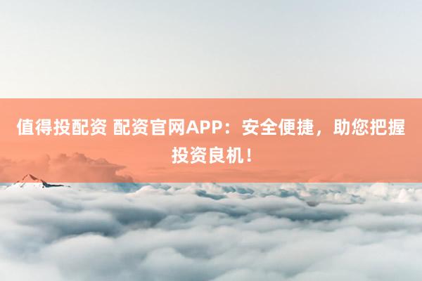 值得投配资 配资官网APP：安全便捷，助您把握投资良机！