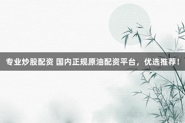 专业炒股配资 国内正规原油配资平台，优选推荐！