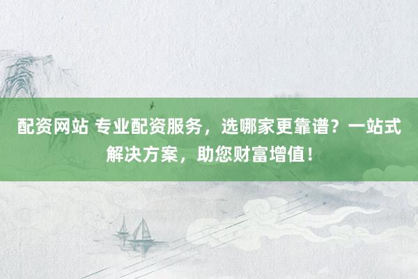 配资网站 专业配资服务，选哪家更靠谱？一站式解决方案，助您财富增值！