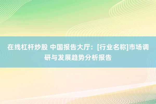 在线杠杆炒股 中国报告大厅：[行业名称]市场调研与发展趋势分析报告