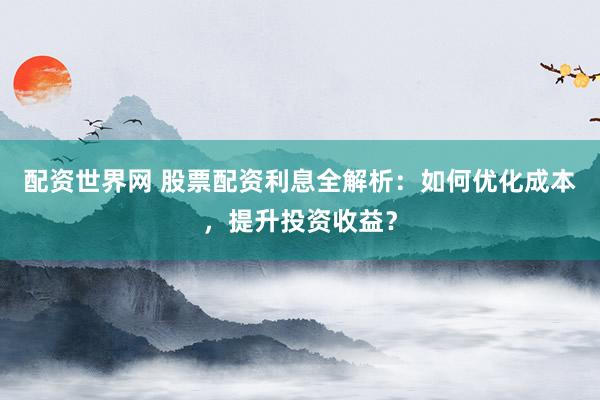 配资世界网 股票配资利息全解析：如何优化成本，提升投资收益？