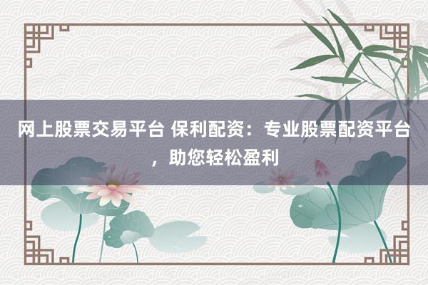 网上股票交易平台 保利配资：专业股票配资平台，助您轻松盈利