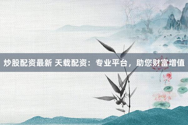 炒股配资最新 天载配资：专业平台，助您财富增值