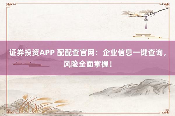 证券投资APP 配配查官网：企业信息一键查询，风险全面掌握！