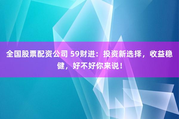 全国股票配资公司 59财进：投资新选择，收益稳健，好不好你来说！