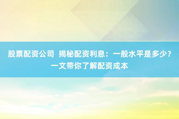 股票配资公司  揭秘配资利息：一般水平是多少？一文带你了解配资成本