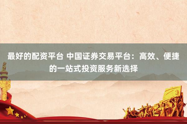 最好的配资平台 中国证券交易平台：高效、便捷的一站式投资服务新选择