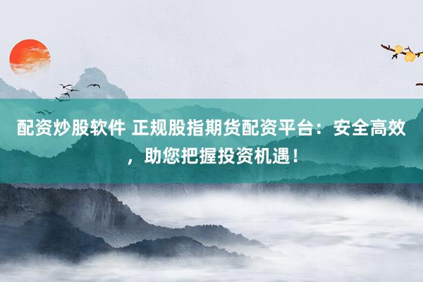 配资炒股软件 正规股指期货配资平台：安全高效，助您把握投资机遇！
