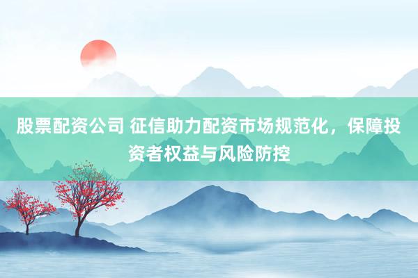 股票配资公司 征信助力配资市场规范化，保障投资者权益与风险防控