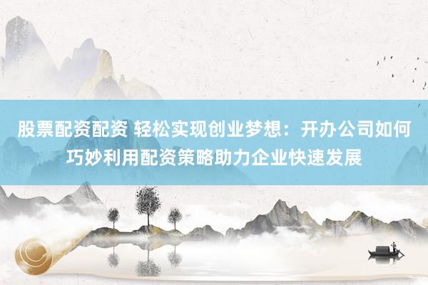 股票配资配资 轻松实现创业梦想：开办公司如何巧妙利用配资策略助力企业快速发展