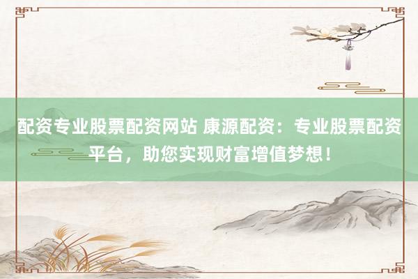 配资专业股票配资网站 康源配资：专业股票配资平台，助您实现财富增值梦想！