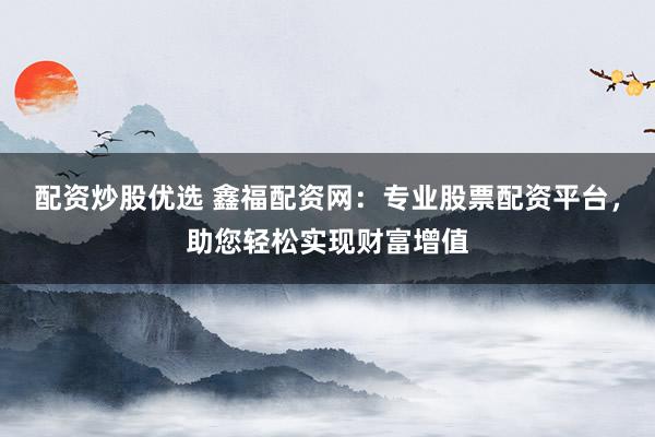 配资炒股优选 鑫福配资网：专业股票配资平台，助您轻松实现财富增值