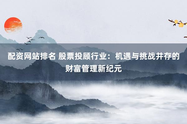 配资网站排名 股票投顾行业：机遇与挑战并存的财富管理新纪元
