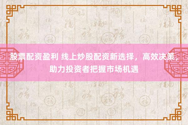 股票配资盈利 线上炒股配资新选择，高效决策，助力投资者把握市场机遇