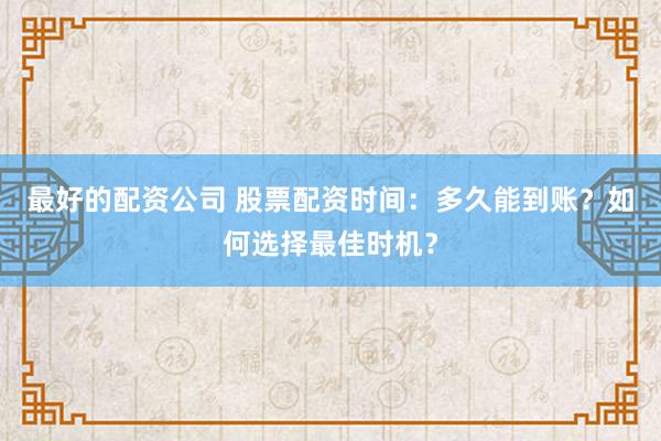 最好的配资公司 股票配资时间：多久能到账？如何选择最佳时机？