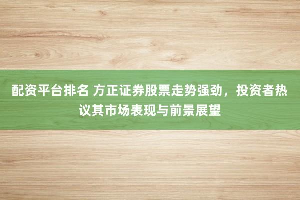 配资平台排名 方正证券股票走势强劲，投资者热议其市场表现与前景展望