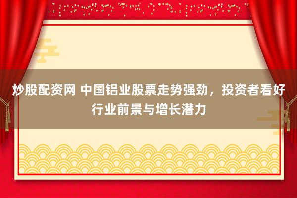 炒股配资网 中国铝业股票走势强劲，投资者看好行业前景与增长潜力