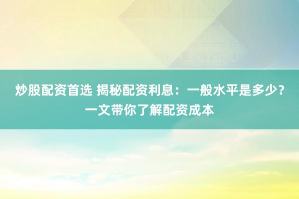 炒股配资首选 揭秘配资利息：一般水平是多少？一文带你了解配资成本
