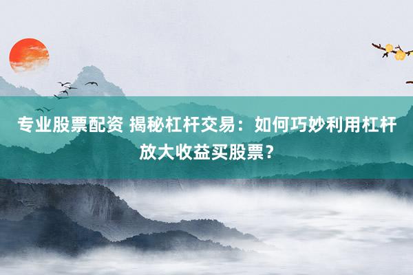 专业股票配资 揭秘杠杆交易：如何巧妙利用杠杆放大收益买股票？