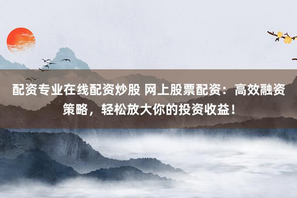 配资专业在线配资炒股 网上股票配资：高效融资策略，轻松放大你的投资收益！