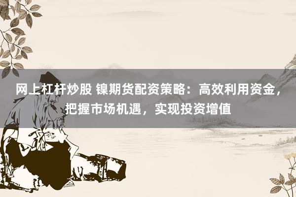 网上杠杆炒股 镍期货配资策略：高效利用资金，把握市场机遇，实现投资增值