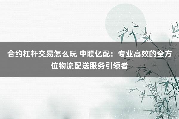 合约杠杆交易怎么玩 中联亿配：专业高效的全方位物流配送服务引领者