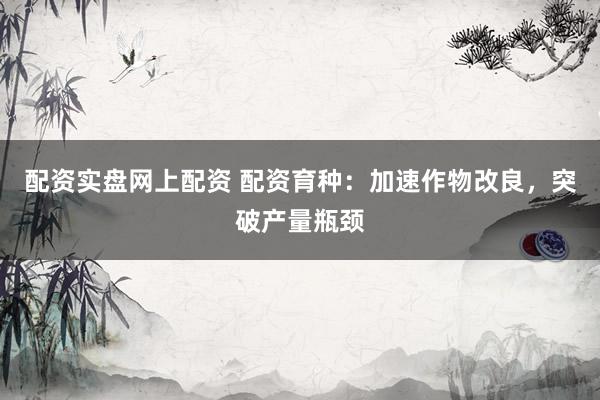 配资实盘网上配资 配资育种：加速作物改良，突破产量瓶颈