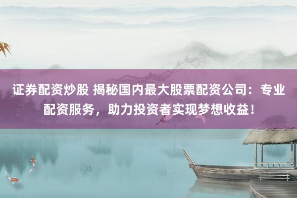 证券配资炒股 揭秘国内最大股票配资公司：专业配资服务，助力投资者实现梦想收益！