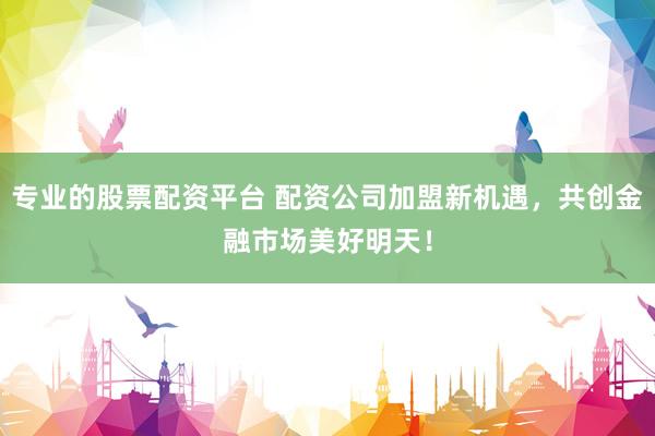 专业的股票配资平台 配资公司加盟新机遇，共创金融市场美好明天！