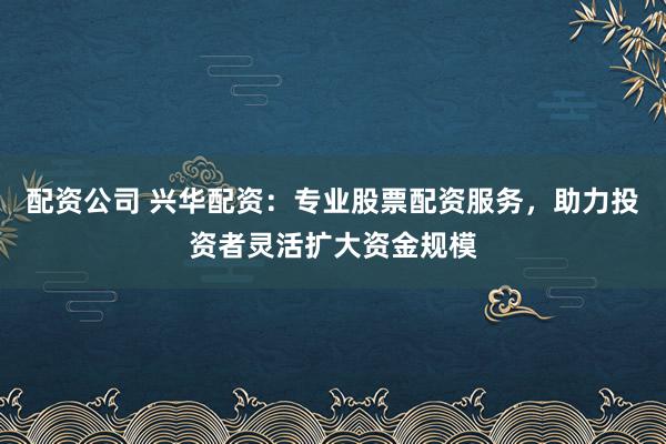 配资公司 兴华配资：专业股票配资服务，助力投资者灵活扩大资金规模