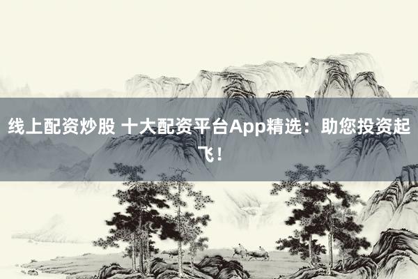 线上配资炒股 十大配资平台App精选：助您投资起飞！