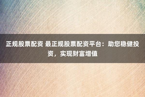 正规股票配资 最正规股票配资平台：助您稳健投资，实现财富增值