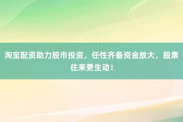 淘宝配资助力股市投资，任性齐备资金放大，股票往来更生动！