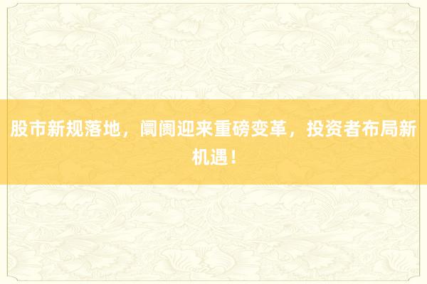 股市新规落地，阛阓迎来重磅变革，投资者布局新机遇！