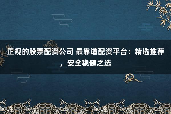 正规的股票配资公司 最靠谱配资平台：精选推荐，安全稳健之选