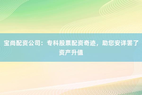 宝尚配资公司：专科股票配资奇迹，助您安详罢了资产升值