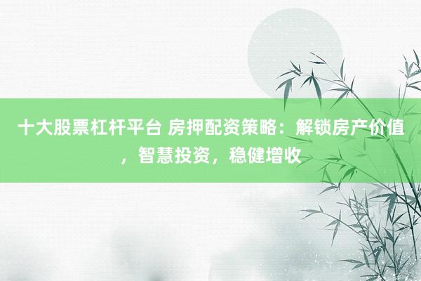 十大股票杠杆平台 房押配资策略：解锁房产价值，智慧投资，稳健增收