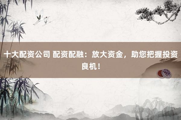 十大配资公司 配资配融：放大资金，助您把握投资良机！